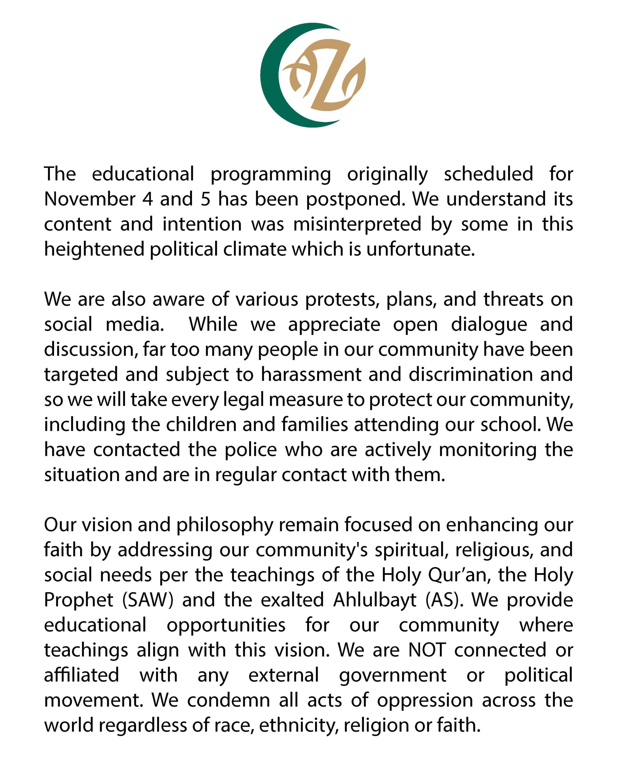 The educational programming originally scheduled for November 4 and 5 has been postponed. We understand its content and intention was misinterpreted by some in this heightened political climate which is unfortunate. We are also aware of various protests, plans, and threats on social media. While we appreciate open dialogue and discussion, far too many people in our community have been targeted and subject to harassment and discrimination and so we will take every legal measure to protect our community, including the children and families attending our school. We have contacted the police who are actively monitoring the situation and are in regular contact with them. Our vision and philosophy remain focused on enhancing our faith by addressing our community's spiritual, religious, and social needs per the teachings of the Holy Qur’an, the Holy Prophet (SAW) and the exalted Ahlulbayt (AS). We provide educational opportunities for our community where teachings align with this vision. We are NOT connected or affiliated with any external government or political movement. We condemn all acts of oppression across the world regardless of race, ethnicity, religion or faith.